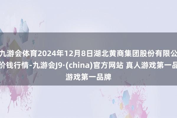 九游会体育2024年12月8日湖北黄商集团股份有限公司价钱行情-九游会J9·(china)官方网站 真人游戏第一品牌