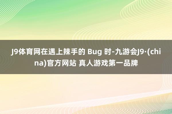 J9体育网在遇上辣手的 Bug 时-九游会J9·(china)官方网站 真人游戏第一品牌