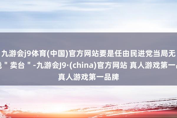 九游会j9体育(中国)官方网站要是任由民进党当局无底线＂卖台＂-九游会J9·(china)官方网站 真人游戏第一品牌