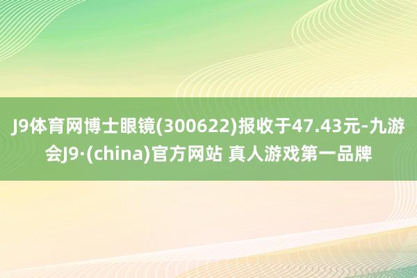 J9体育网博士眼镜(300622)报收于47.43元-九游会J9·(china)官方网站 真人游戏第一品牌