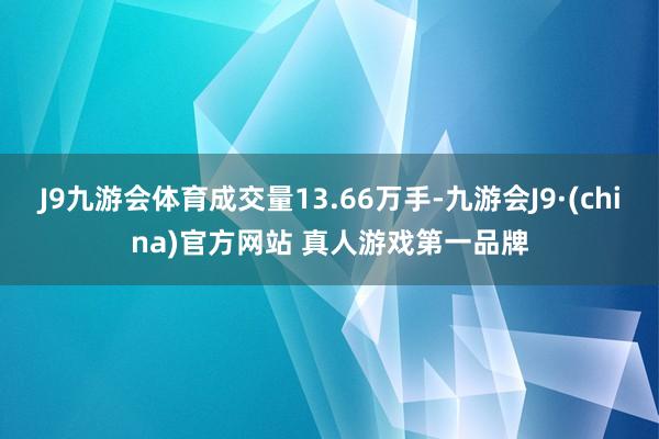 J9九游会体育成交量13.66万手-九游会J9·(china)官方网站 真人游戏第一品牌