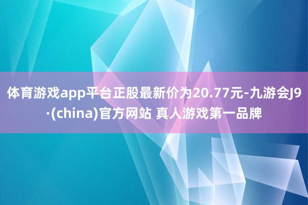 体育游戏app平台正股最新价为20.77元-九游会J9·(china)官方网站 真人游戏第一品牌