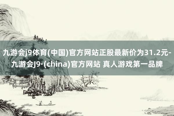 九游会j9体育(中国)官方网站正股最新价为31.2元-九游会J9·(china)官方网站 真人游戏第一品牌