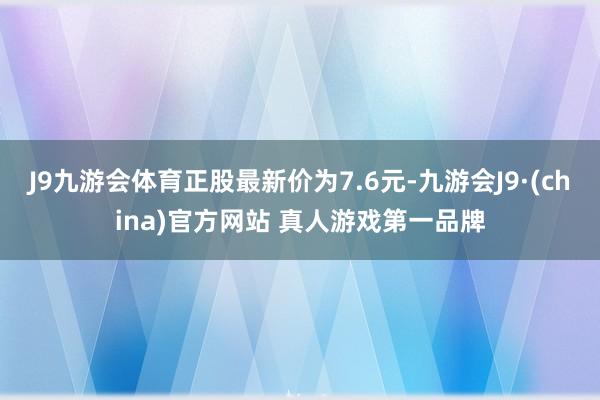 J9九游会体育正股最新价为7.6元-九游会J9·(china)官方网站 真人游戏第一品牌