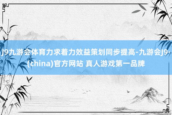 J9九游会体育力求着力效益策划同步提高-九游会J9·(china)官方网站 真人游戏第一品牌