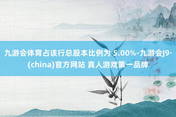 九游会体育占该行总股本比例为 5.00%-九游会J9·(china)官方网站 真人游戏第一品牌