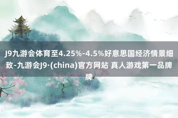 J9九游会体育至4.25%-4.5%好意思国经济情景细致-九游会J9·(china)官方网站 真人游戏第一品牌