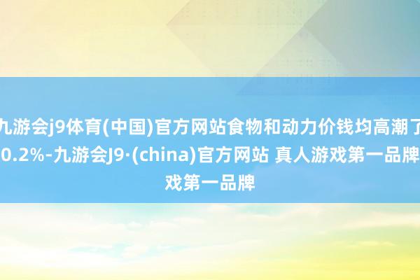 九游会j9体育(中国)官方网站食物和动力价钱均高潮了0.2%-九游会J9·(china)官方网站 真人游戏第一品牌