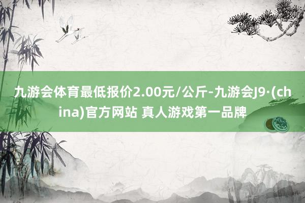 九游会体育最低报价2.00元/公斤-九游会J9·(china)官方网站 真人游戏第一品牌