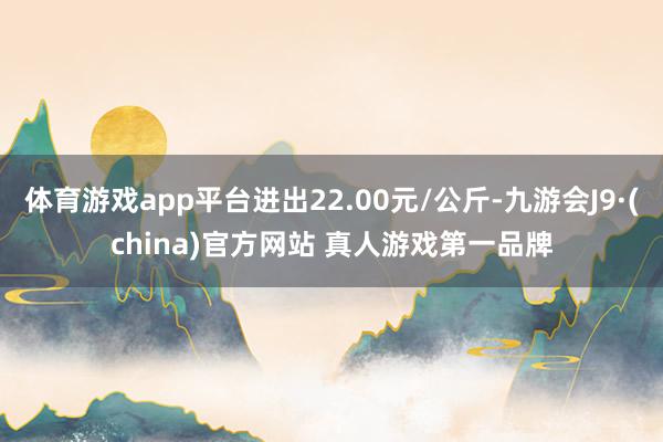 体育游戏app平台进出22.00元/公斤-九游会J9·(china)官方网站 真人游戏第一品牌