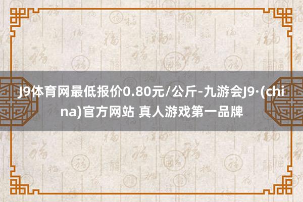 J9体育网最低报价0.80元/公斤-九游会J9·(china)官方网站 真人游戏第一品牌