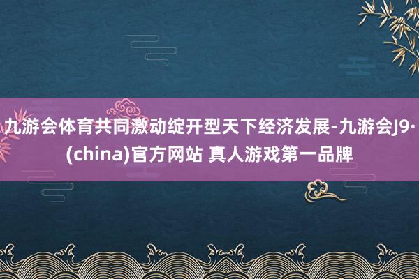 九游会体育共同激动绽开型天下经济发展-九游会J9·(china)官方网站 真人游戏第一品牌