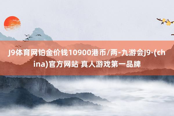 J9体育网铂金价钱10900港币/两-九游会J9·(china)官方网站 真人游戏第一品牌