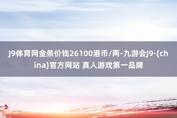 J9体育网金条价钱26100港币/两-九游会J9·(china)官方网站 真人游戏第一品牌