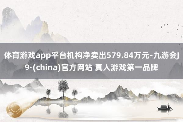 体育游戏app平台机构净卖出579.84万元-九游会J9·(china)官方网站 真人游戏第一品牌