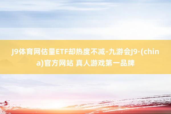 J9体育网估量ETF却热度不减-九游会J9·(china)官方网站 真人游戏第一品牌