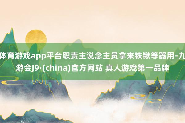 体育游戏app平台职责主说念主员拿来铁锹等器用-九游会J9·(china)官方网站 真人游戏第一品牌