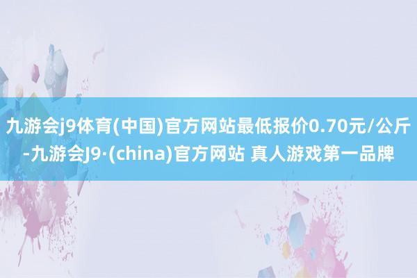 九游会j9体育(中国)官方网站最低报价0.70元/公斤-九游会J9·(china)官方网站 真人游戏第一品牌