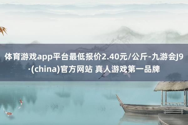 体育游戏app平台最低报价2.40元/公斤-九游会J9·(china)官方网站 真人游戏第一品牌