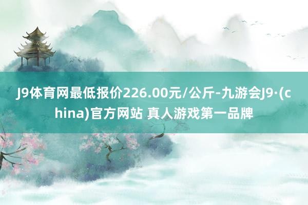 J9体育网最低报价226.00元/公斤-九游会J9·(china)官方网站 真人游戏第一品牌