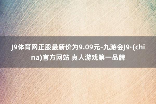 J9体育网正股最新价为9.09元-九游会J9·(china)官方网站 真人游戏第一品牌