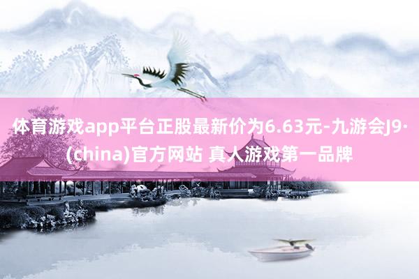 体育游戏app平台正股最新价为6.63元-九游会J9·(china)官方网站 真人游戏第一品牌