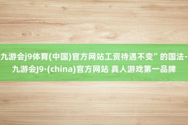 九游会j9体育(中国)官方网站工资待遇不变”的国法-九游会J9·(china)官方网站 真人游戏第一品牌