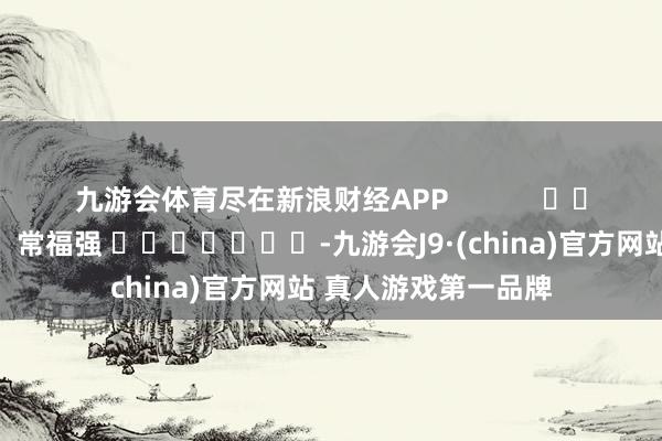 九游会体育尽在新浪财经APP            						职守裁剪：常福强 							-九游会J9·(china)官方网站 真人游戏第一品牌