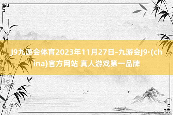 J9九游会体育2023年11月27日-九游会J9·(china)官方网站 真人游戏第一品牌