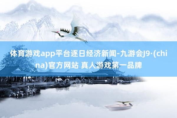 体育游戏app平台逐日经济新闻-九游会J9·(china)官方网站 真人游戏第一品牌