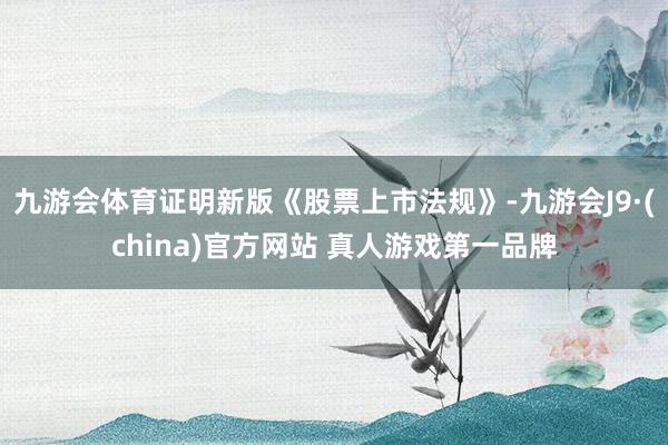 九游会体育证明新版《股票上市法规》-九游会J9·(china)官方网站 真人游戏第一品牌