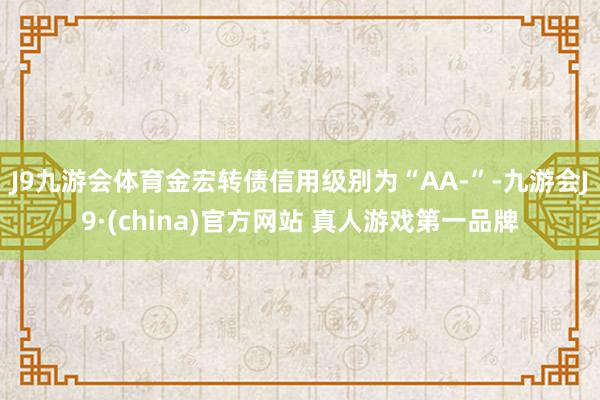 J9九游会体育金宏转债信用级别为“AA-”-九游会J9·(china)官方网站 真人游戏第一品牌