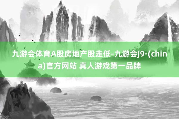 九游会体育　　A股房地产股走低-九游会J9·(china)官方网站 真人游戏第一品牌