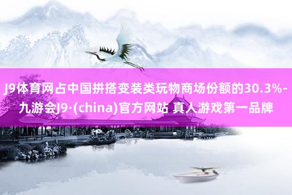 J9体育网占中国拼搭变装类玩物商场份额的30.3%-九游会J9·(china)官方网站 真人游戏第一品牌