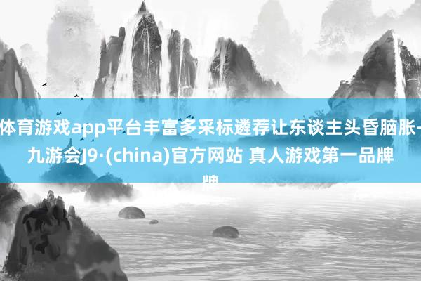 体育游戏app平台丰富多采标遴荐让东谈主头昏脑胀-九游会J9·(china)官方网站 真人游戏第一品牌