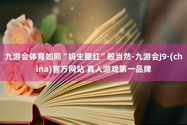 九游会体育如同“妈生腮红”般当然-九游会J9·(china)官方网站 真人游戏第一品牌