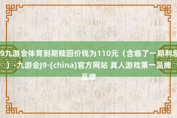 J9九游会体育到期赎回价钱为110元（含临了一期利息）-九游会J9·(china)官方网站 真人游戏第一品牌