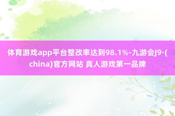 体育游戏app平台整改率达到98.1%-九游会J9·(china)官方网站 真人游戏第一品牌