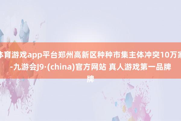 体育游戏app平台郑州高新区种种市集主体冲突10万家-九游会J9·(china)官方网站 真人游戏第一品牌