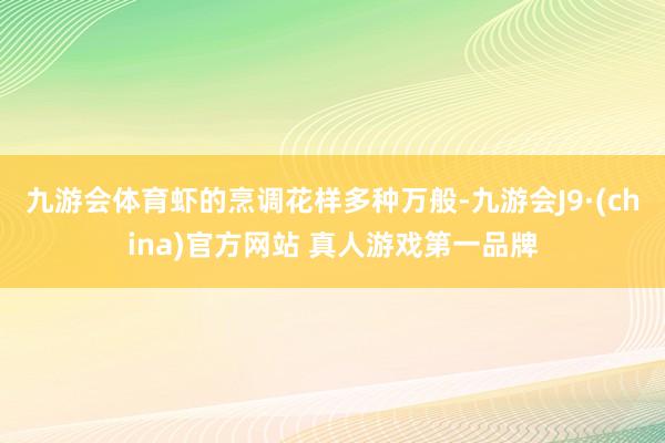 九游会体育虾的烹调花样多种万般-九游会J9·(china)官方网站 真人游戏第一品牌