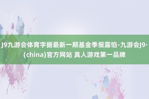 J9九游会体育字据最新一期基金季报露馅-九游会J9·(china)官方网站 真人游戏第一品牌