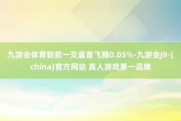 九游会体育较前一交曩昔飞腾0.05%-九游会J9·(china)官方网站 真人游戏第一品牌