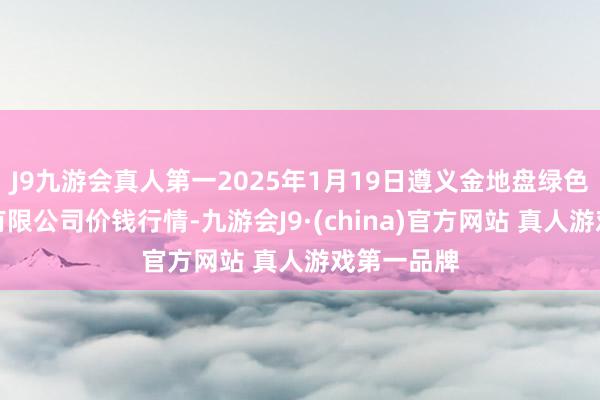 J9九游会真人第一2025年1月19日遵义金地盘绿色居品来回有限公司价钱行情-九游会J9·(china)官方网站 真人游戏第一品牌