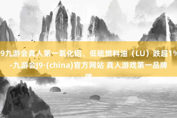 J9九游会真人第一氧化铝、低硫燃料油（LU）跌超1%-九游会J9·(china)官方网站 真人游戏第一品牌