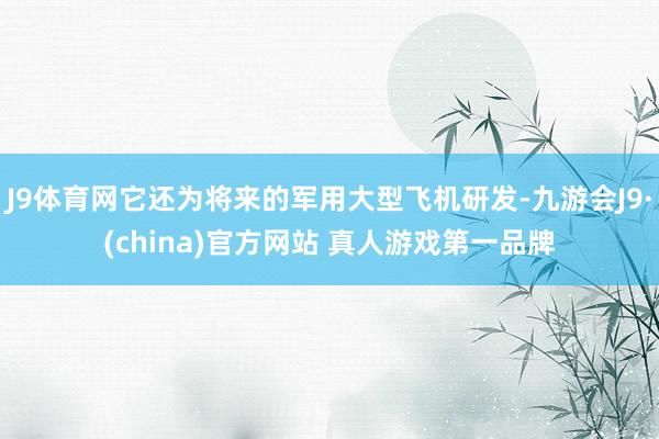 J9体育网它还为将来的军用大型飞机研发-九游会J9·(china)官方网站 真人游戏第一品牌