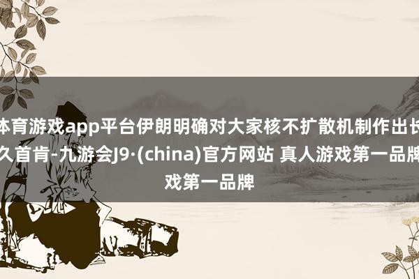 体育游戏app平台伊朗明确对大家核不扩散机制作出长久首肯-九游会J9·(china)官方网站 真人游戏第一品牌