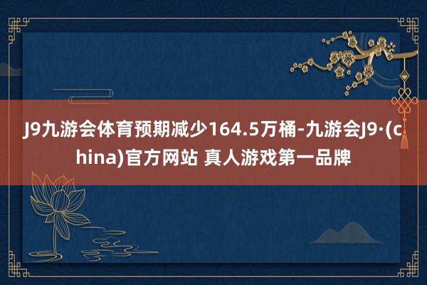 J9九游会体育预期减少164.5万桶-九游会J9·(china)官方网站 真人游戏第一品牌