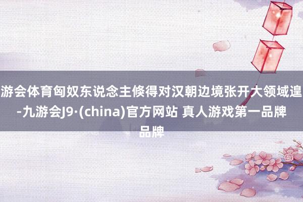 九游会体育匈奴东说念主倏得对汉朝边境张开大领域遑急-九游会J9·(china)官方网站 真人游戏第一品牌