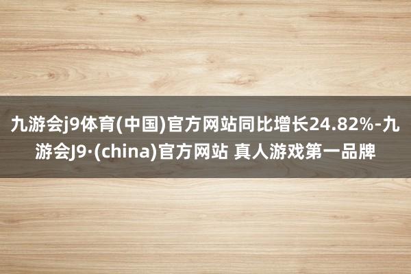 九游会j9体育(中国)官方网站同比增长24.82%-九游会J9·(china)官方网站 真人游戏第一品牌