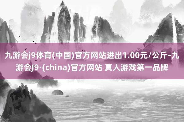 九游会j9体育(中国)官方网站进出1.00元/公斤-九游会J9·(china)官方网站 真人游戏第一品牌